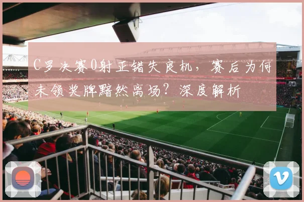 C罗决赛0射正错失良机，赛后为何未领奖牌黯然离场？深度解析
