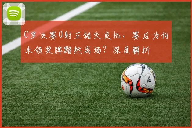 C罗决赛0射正错失良机，赛后为何未领奖牌黯然离场？深度解析