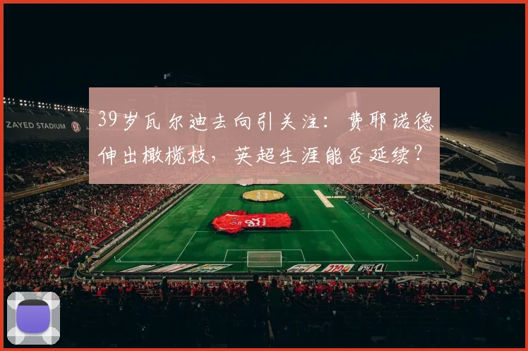39岁瓦尔迪去向引关注：费耶诺德伸出橄榄枝，英超生涯能否延续？