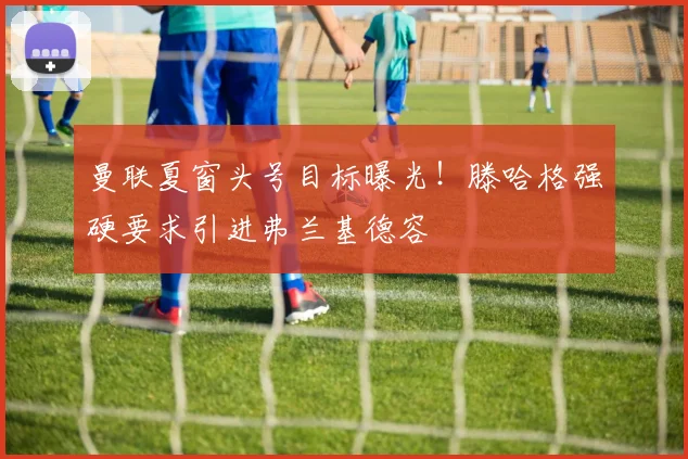 曼联夏窗头号目标曝光!滕哈格强硬要求引进弗兰基德容