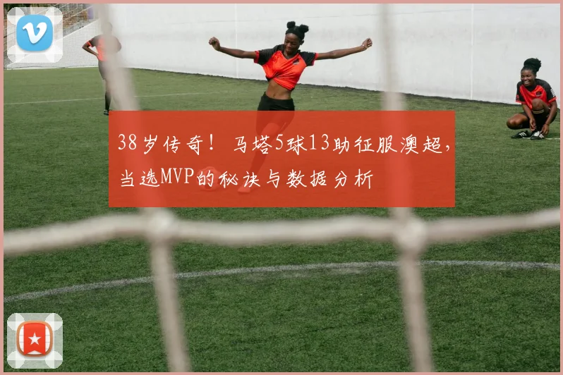 38岁传奇！马塔5球13助征服澳超，当选MVP的秘诀与数据分析
