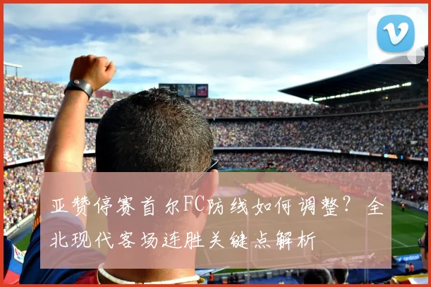 亚赞停赛首尔FC防线如何调整？全北现代客场连胜关键点解析