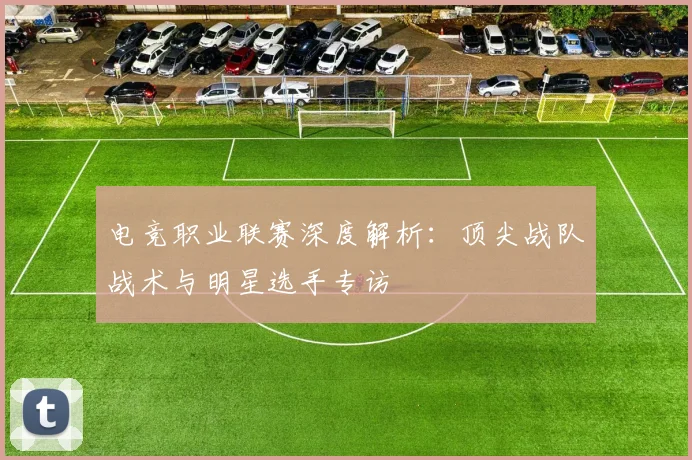 电竞职业联赛深度解析：顶尖战队战术与明星选手专访