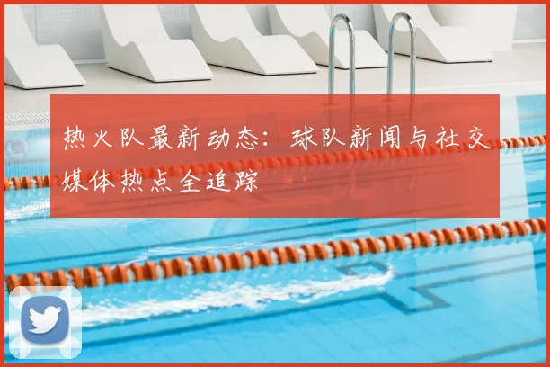 热火队最新动态：球队新闻与社交媒体热点全追踪