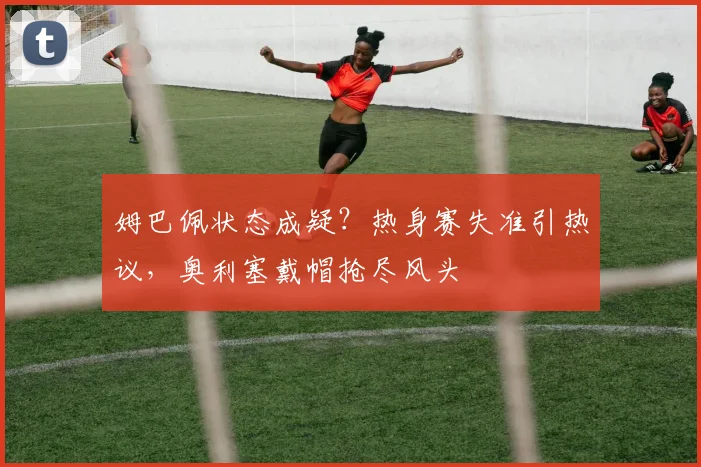 姆巴佩状态成疑?热身赛失准引热议,奥利塞戴帽抢尽风头