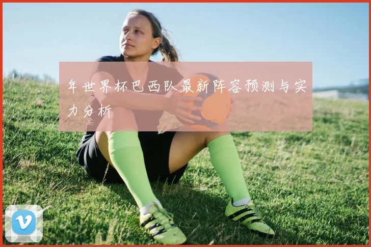 年世界杯巴西队最新阵容预测与实力分析