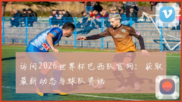 访问2026世界杯巴西队官网：获取最新动态与球队资讯