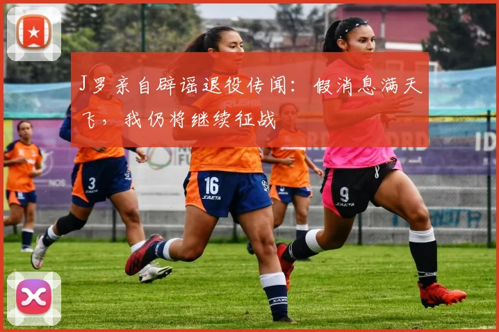 J罗亲自辟谣退役传闻：假消息满天飞，我仍将继续征战