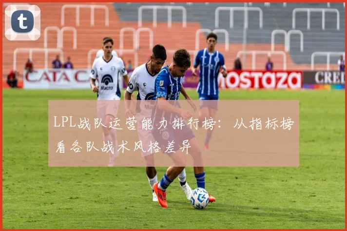 LPL战队运营能力排行榜：从指标榜看各队战术风格差异