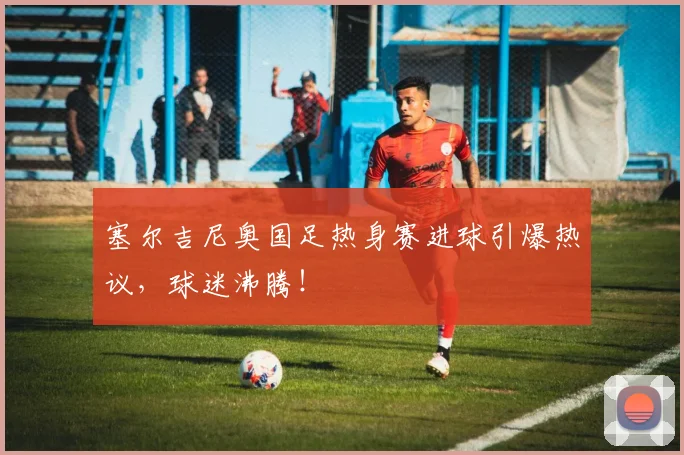 塞尔吉尼奥国足热身赛进球引爆热议，球迷沸腾！