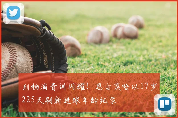 利物浦青训闪耀！恩古莫哈以17岁225天刷新进球年龄纪录