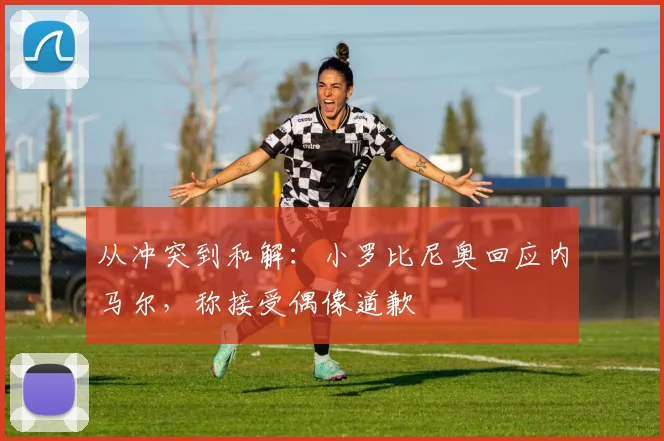 从冲突到和解：小罗比尼奥回应内马尔，称接受偶像道歉