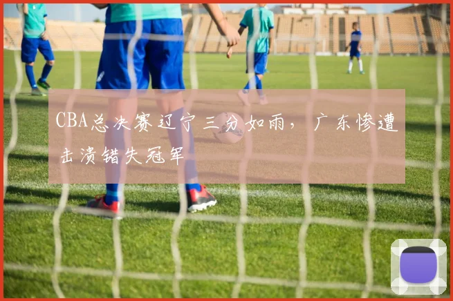 CBA总决赛辽宁三分如雨，广东惨遭击溃错失冠军