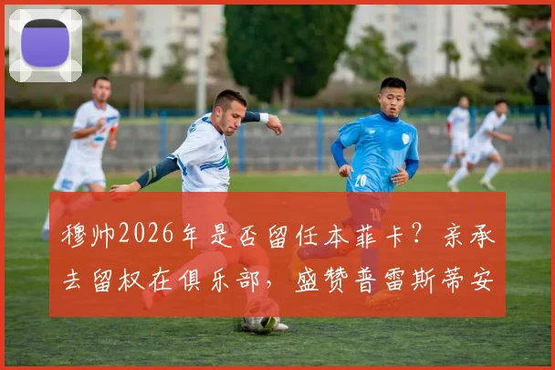 穆帅2026年是否留任本菲卡？亲承去留权在俱乐部，盛赞普雷斯蒂安尼状态火热