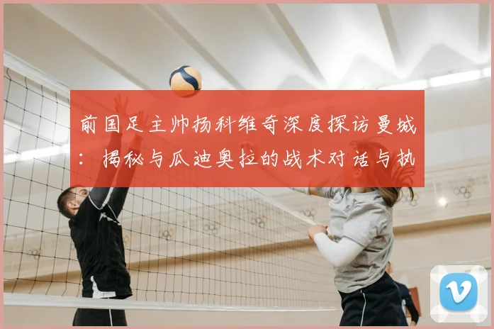 前国足主帅扬科维奇深度探访曼城：揭秘与瓜迪奥拉的战术对话与执教启发
