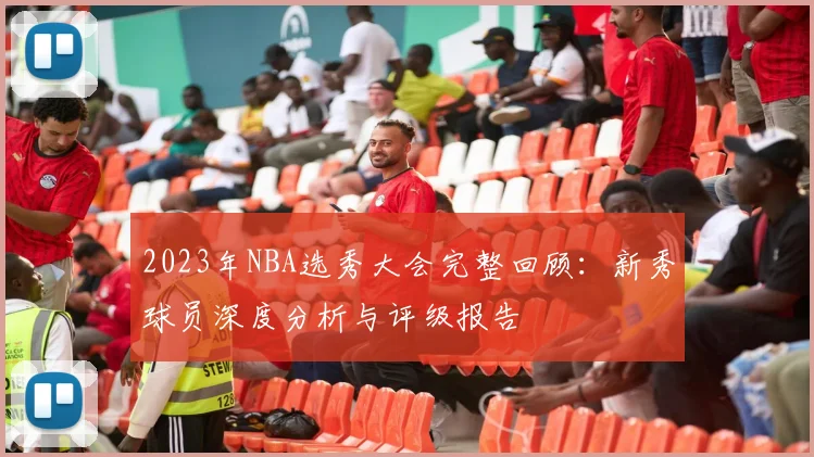 2023年NBA选秀大会完整回顾：新秀球员深度分析与评级报告