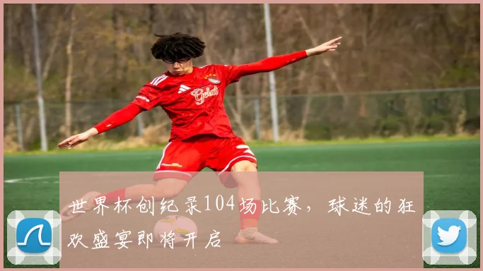 世界杯创纪录104场比赛，球迷的狂欢盛宴即将开启