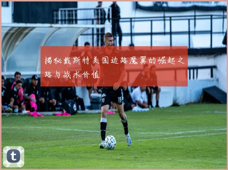 揭秘戴斯特美国边路魔翼的崛起之路与战术价值